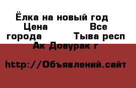 Ёлка на новый год › Цена ­ 30 000 - Все города  »    . Тыва респ.,Ак-Довурак г.